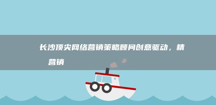 长沙顶尖网络营销策略顾问：创意驱动，精准营销解决方案